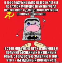 в 1990 году мне было всего 19 лет и я по глупой молодости митинговал против кпсс и даже демонстративно покинул комсомол в 2018 мне уже 47 лет и я, поумнев и получив бесценный жизненный опыт, с гордостью заявляю о том, что я - убеждённый коммунист!