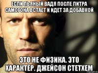 если пьяный вадя после литра самогона встает и идет за добавкой это не физика. это характер. джейсон стетхем