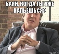 баян, когда ты уже напьёшься? 