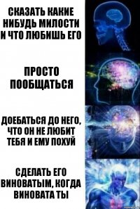 сказать какие нибудь милости и что любишь его просто пообщаться доебаться до него, что он не любит тебя и ему похуй сделать его виноватым, когда виновата ты