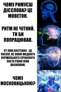 Чому римуєш дієслова? Це моветон. Ритм не чіткий. Ти би попрацював. От Ліна Костенко - це поезія. Не знаю жодного нормального сучасного поета рівня Ліни Василівни. Чому московицькою?