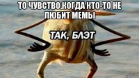 то чувство,когда кто-то не любит мемы 