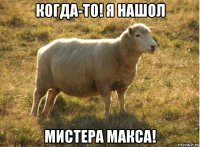 когда-то! я нашол мистера макса!