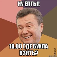 ну ёпты! 10.00 где бухла взять?