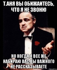 т.аня вы обижаитесь, что я не звоню но когда я все же набираю вас,вы важного не рассказываете