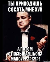 ты приходишь сосать мне хуй а потом отказываешься? мансурр??!?!?!