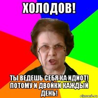 холодов! ты ведешь себя ка идиот! потому и двойки каждый день!