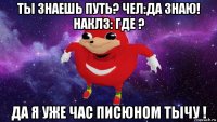 ты знаешь путь? чел:да знаю! наклз: где ? да я уже час писюном тычу !