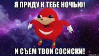 я приду к тебе ночью! и съем твои сосиски!