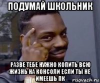 подумай школьник разве тебе нужно копить всю жизнь на консоли если ты не имеешь пк
