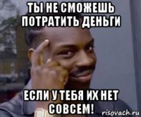 ты не сможешь потратить деньги если у тебя их нет совсем!