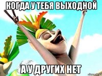 когда у тебя выходной а у других нет