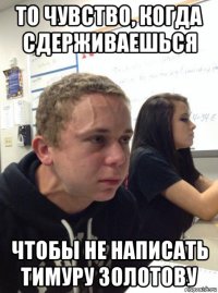 то чувство, когда сдерживаешься чтобы не написать тимуру золотову