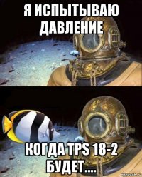 я испытываю давление когда tps 18-2 будет....