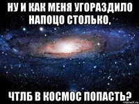 ну и как меня угораздило напоцо столько, чтлб в космос попасть?