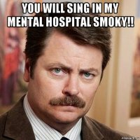 you will sing in my mental hospital smoky!! 
