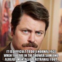  it is difficult to do a normal face when you are in the shower someone already mentally peretrahali you!!