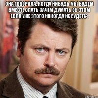 она говорила. когда нибудь мы будем вместе спать зачем думать об этом если уже этого никогда не будет!? 
