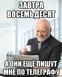 завтра восемьдесят а они ещё пишут мне по телеграфу