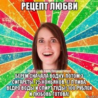 рецепт любви берем сначала водку, потом 3 сигареты. 25 коньяков, 17 л пива. ведро воды и спирт туды! 100 рублей и любовь готова!