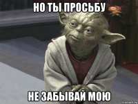 но ты просьбу не забывай мою