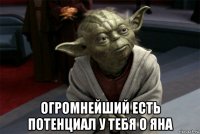  огромнейший есть потенциал у тебя о яна