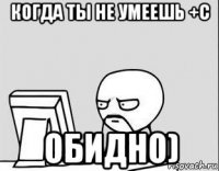 когда ты не умеешь +с обидно)