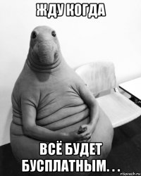 жду когда всё будет бусплатным. . .