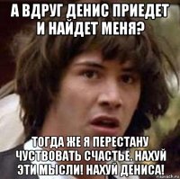 а вдруг денис приедет и найдет меня? тогда же я перестану чуствовать счастье. нахуй эти мысли! нахуй дениса!