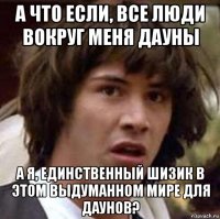 а что если, все люди вокруг меня дауны а я, единственный шизик в этом выдуманном мире для даунов?