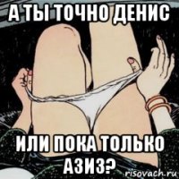 а ты точно денис или пока только азиз?