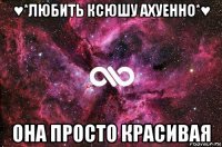 ♥*любить ксюшу ахуенно*♥ она просто красивая