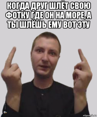 когда друг шлёт свою фотку где он на море, а ты шлёшь ему вот эту 