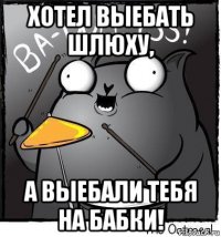 хотел выебать шлюху, а выебали тебя на бабки!