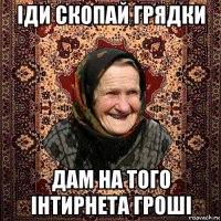 іди скопай грядки дам на того інтирнета гроші