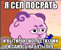 я сел посрать и вытираю жопу стихами и сажусь на бутылку