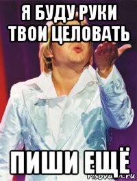 я буду руки твои целовать пиши ещё
