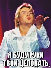  я буду руки твои целовать