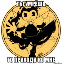 ты умрёшь то приходи ко мне