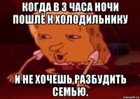 когда в 3 часа ночи пошлё к холодильнику и не хочешь разбудить семью.