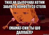 тихо,на цыпочках хотим забрать конфету со стола (мама)-син ты шо далпаёп?