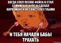 когда спел песню фейса и стал самим как фейс и сделал наркоманскую свистелку губами и тебя начали бабы трахать