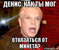 денис, как ты мог отказаться от минета?