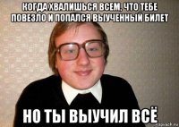 когда хвалишься всем, что тебе повезло и попался выученный билет но ты выучил всё