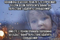 однажды в беседе лена лет 23 спросиал: "а если всем попросить ваню, он перестанет удалять сообщения?" вместе с леной плакала половина беседы... ваня, перестань удалять сообщения!
