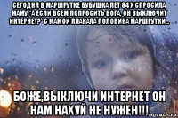 сегодня в маршрутке бубушка лет 84 x спросила маму:"а если всем попросить бога, он выключит интернет?"с мамой плакала половина маршрутки... боже,выключи интернет он нам нахуй не нужен!!!