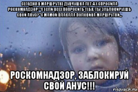 сегодня в маршрутке дувчушка лет 4 x спросила роскомнадзор:"а если всех попросить тебя, ты заблокируешь свой анус?"с мамой плакала половина маршрутки... роскомнадзор, заблокируй свой анус!!!