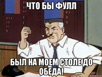 что бы фулл был на моем столе до обеда!