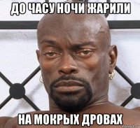 до часу ночи жарили на мокрых дровах