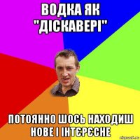 водка як "діскавері" потоянно шось находиш нове і інтєрєсне